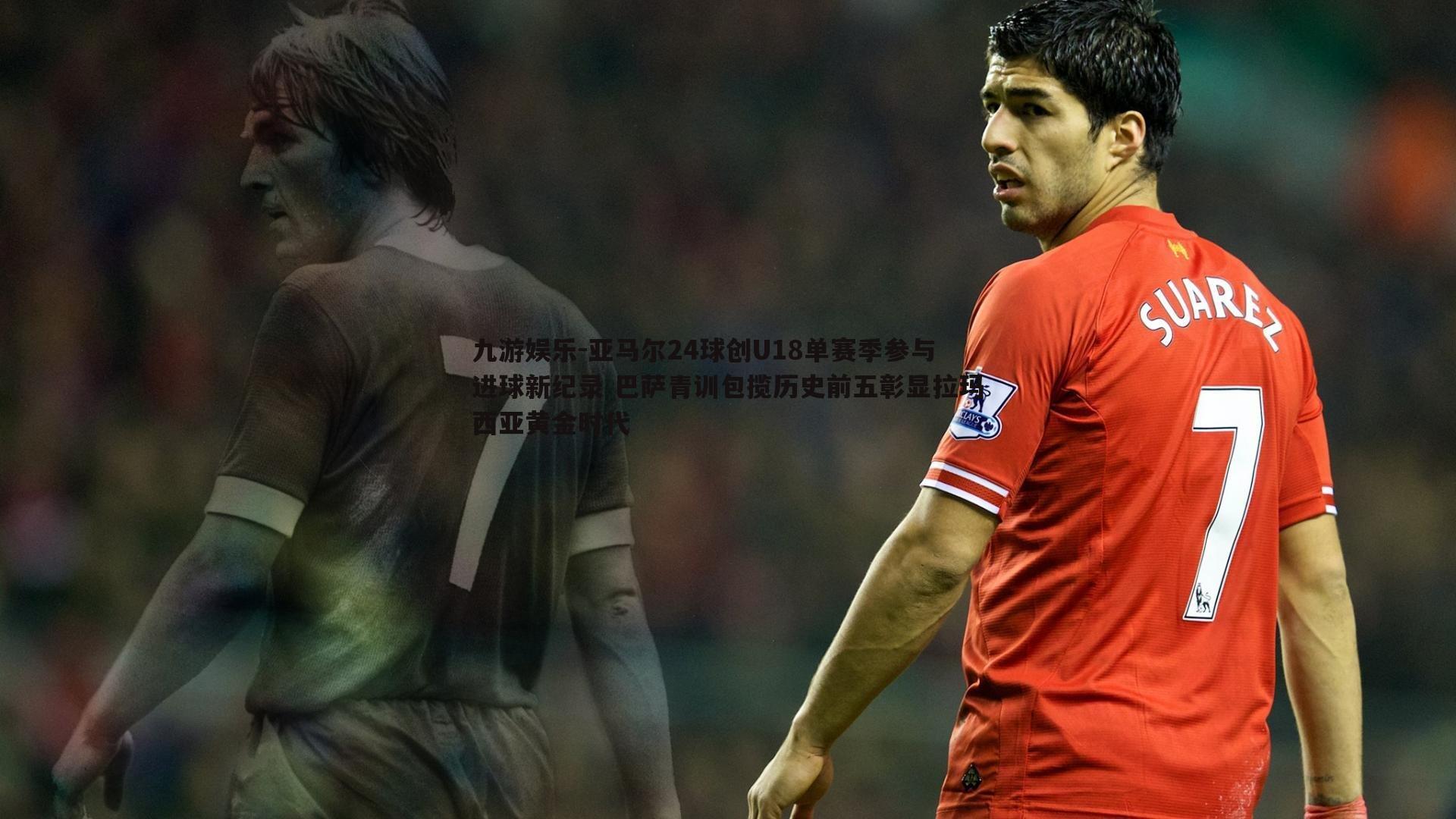 亚马尔24球创U18单赛季参与进球新纪录 巴萨青训包揽历史前五彰显拉玛西亚黄金时代